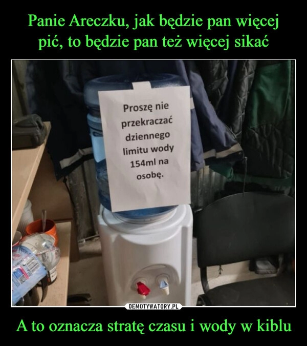 
    Panie Areczku, jak będzie pan więcej pić, to będzie pan też więcej sikać A to oznacza stratę czasu i wody w kiblu