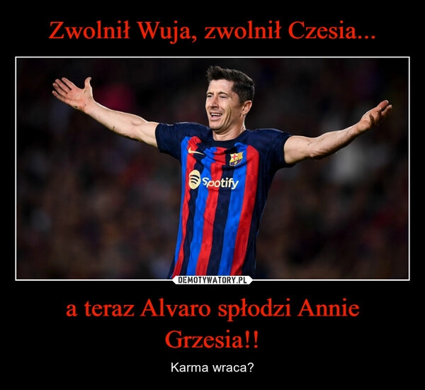 
    Zwolnił Wuja, zwolnił Czesia... a teraz Alvaro spłodzi Annie Grzesia!!