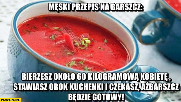 
    Męski przepis na barszcz bierzesz około 60 kilogramowa kobietę stawiasz obok kuchenki czekasz aż barszcz będzie gotowy