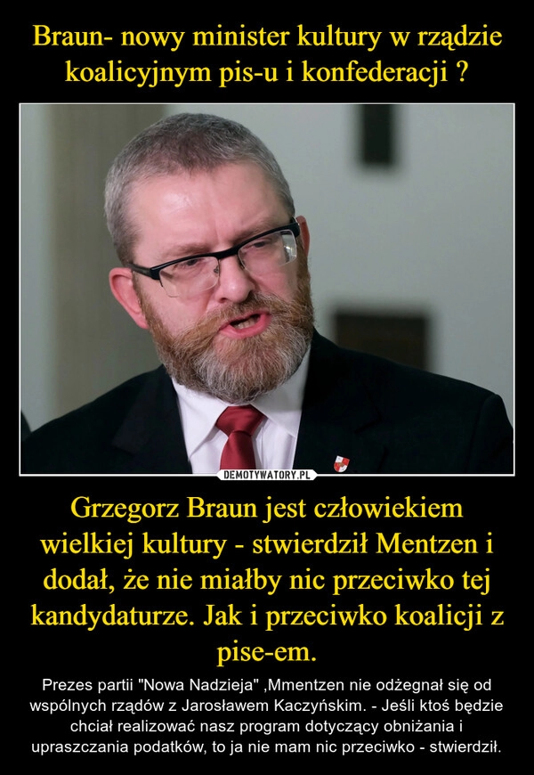 
    Braun- nowy minister kultury w rządzie koalicyjnym pis-u i konfederacji ? Grzegorz Braun jest człowiekiem wielkiej kultury - stwierdził Mentzen i dodał, że nie miałby nic przeciwko tej kandydaturze. Jak i przeciwko koalicji z pise-em.