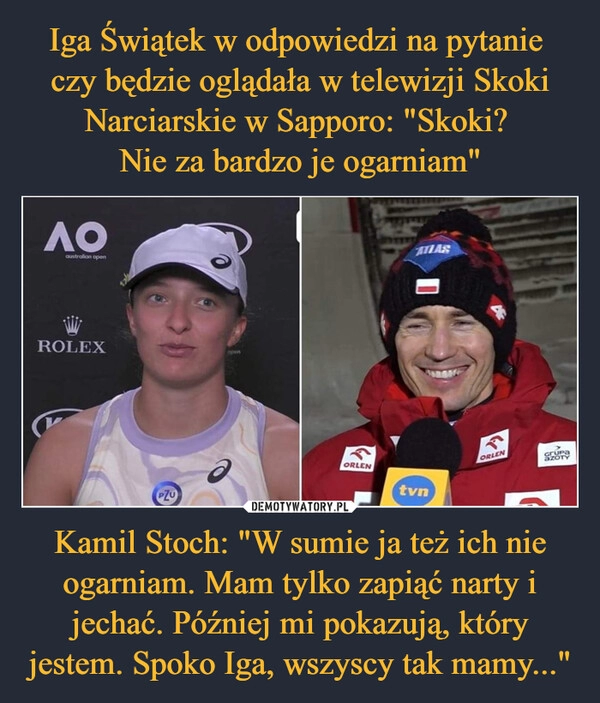 
    Iga Świątek w odpowiedzi na pytanie
czy będzie oglądała w telewizji Skoki Narciarskie w Sapporo: "Skoki?
Nie za bardzo je ogarniam" Kamil Stoch: "W sumie ja też ich nie ogarniam. Mam tylko zapiąć narty i jechać. Później mi pokazują, który jestem. Spoko Iga, wszyscy tak mamy..." 