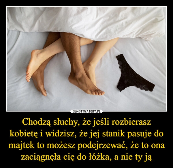 
    Chodzą słuchy, że jeśli rozbierasz kobietę i widzisz, że jej stanik pasuje do majtek to możesz podejrzewać, że to ona zaciągnęła cię do łóżka, a nie ty ją