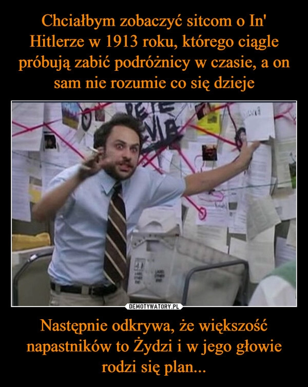 
    Chciałbym zobaczyć sitcom o In' Hitlerze w 1913 roku, którego ciągle próbują zabić podróżnicy w czasie, a on sam nie rozumie co się dzieje Następnie odkrywa, że większość napastników to Żydzi i w jego głowie rodzi się plan...