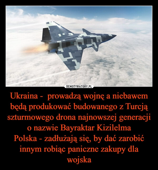 
    
Ukraina - prowadzą wojnę a niebawem będą produkować budowanego z Turcją szturmowego drona najnowszej generacji o nazwie Bayraktar Kizilelma
Polska - zadłużają się, by dać zarobić innym robiąc paniczne zakupy dla wojska 