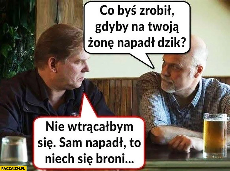 
    Co byś zrobił gdyby na Twoją żonę napadł dzik? Nie wtrącałbym się, sam napadł to niech sam się broni