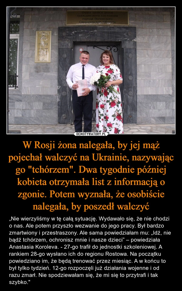 
    
W Rosji żona nalegała, by jej mąż pojechał walczyć na Ukrainie, nazywając go "tchórzem". Dwa tygodnie później kobieta otrzymała list z informacją o zgonie. Potem wyznała, że osobiście nalegała, by poszedł walczyć 