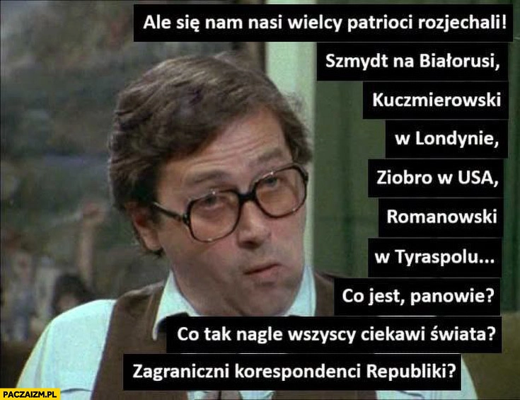 
    Ale nam się patrioci rozjechali: Szmydt na Białorusi, Kuczmierowski w Londynie, Ziobro w USA, Romanowski w Tyraspolu co tak nagle wszyscy ciekawi świata?