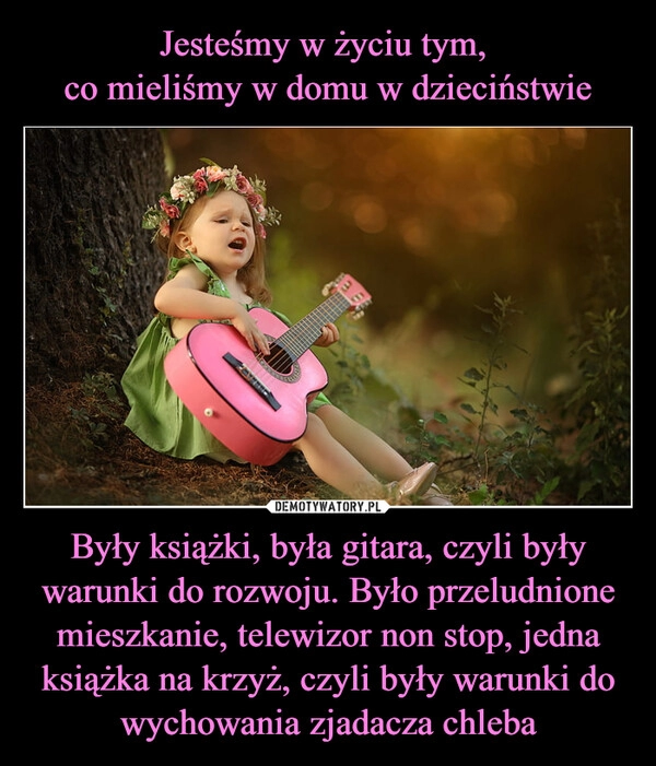 
    Jesteśmy w życiu tym, 
co mieliśmy w domu w dzieciństwie Były książki, była gitara, czyli były warunki do rozwoju. Było przeludnione mieszkanie, telewizor non stop, jedna książka na krzyż, czyli były warunki do wychowania zjadacza chleba