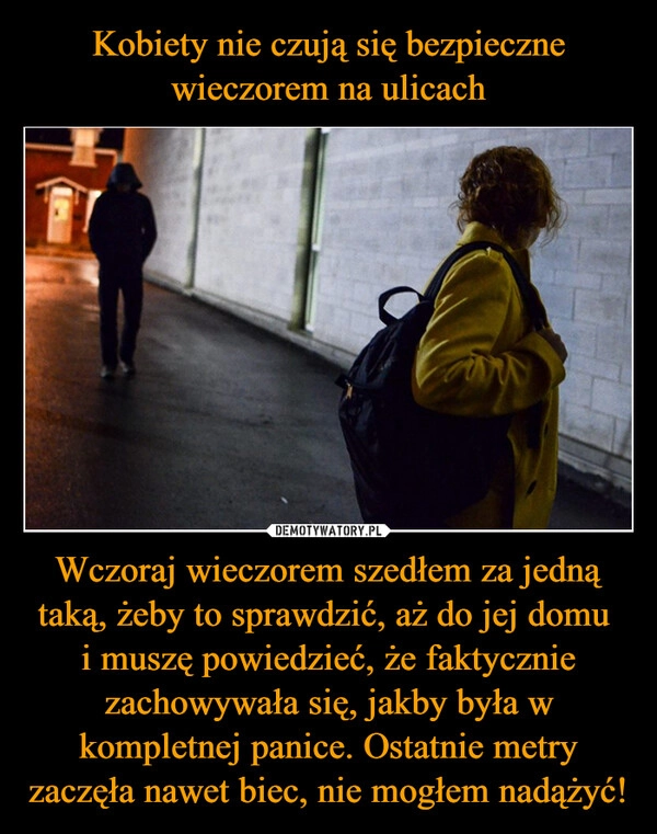 
    Kobiety nie czują się bezpieczne wieczorem na ulicach Wczoraj wieczorem szedłem za jedną taką, żeby to sprawdzić, aż do jej domu 
i muszę powiedzieć, że faktycznie zachowywała się, jakby była w kompletnej panice. Ostatnie metry zaczęła nawet biec, nie mogłem nadążyć!