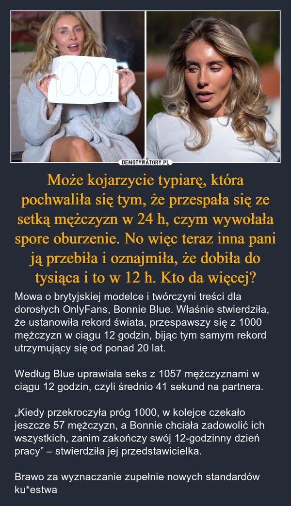 
    Może kojarzycie typiarę, która pochwaliła się tym, że przespała się ze setką mężczyzn w 24 h, czym wywołała spore oburzenie. No więc teraz inna pani ją przebiła i oznajmiła, że dobiła do tysiąca i to w 12 h. Kto da więcej?