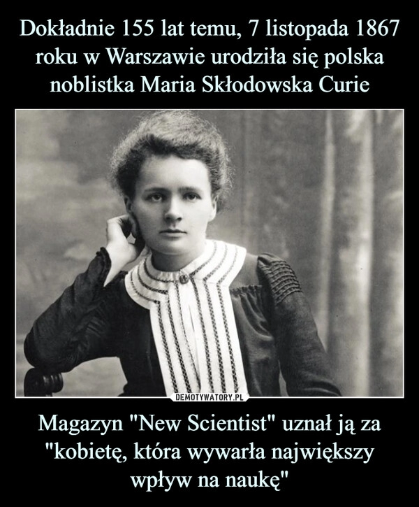 
    
Dokładnie 155 lat temu, 7 listopada 1867 roku w Warszawie urodziła się polska noblistka Maria Skłodowska Curie Magazyn "New Scientist" uznał ją za "kobietę, która wywarła największy wpływ na naukę" 