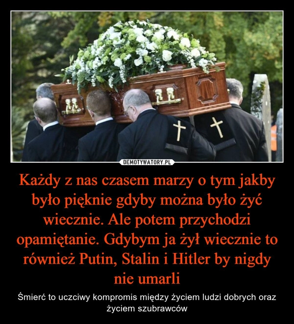 
    Każdy z nas czasem marzy o tym jakby było pięknie gdyby można było żyć wiecznie. Ale potem przychodzi opamiętanie. Gdybym ja żył wiecznie to również Putin, Stalin i Hitler by nigdy nie umarli