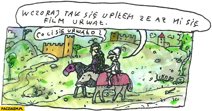 
    Wczoraj tak się upiłem, ze aż mi się film urwał. Co ci się urwało? Rycerze