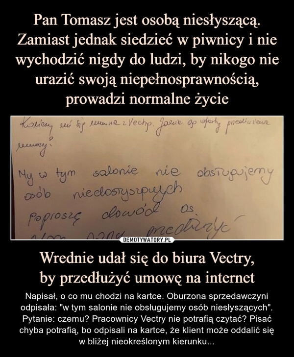 
    Pan Tomasz jest osobą niesłyszącą. Zamiast jednak siedzieć w piwnicy i nie wychodzić nigdy do ludzi, by nikogo nie urazić swoją niepełnosprawnością, prowadzi normalne życie Wrednie udał się do biura Vectry,
by przedłużyć umowę na internet