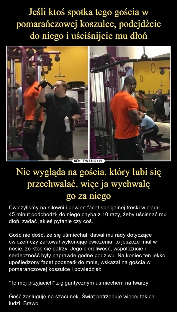 
    Jeśli ktoś spotka tego gościa w pomarańczowej koszulce, podejdźcie
do niego i uściśnijcie mu dłoń Nie wygląda na gościa, który lubi się przechwalać, więc ja wychwalę
go za niego