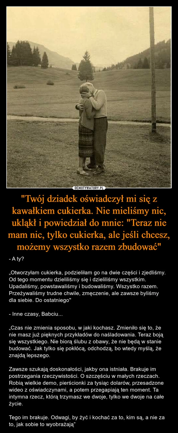 
    "Twój dziadek oświadczył mi się z kawałkiem cukierka. Nie mieliśmy nic, ukląkł i powiedział do mnie: "Teraz nie mam nic, tylko cukierka, ale jeśli chcesz, możemy wszystko razem zbudować"