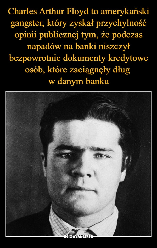 
    
Charles Arthur Floyd to amerykański gangster, który zyskał przychylność opinii publicznej tym, że podczas napadów na banki niszczył bezpowrotnie dokumenty kredytowe osób, które zaciągnęły dług
w danym banku 