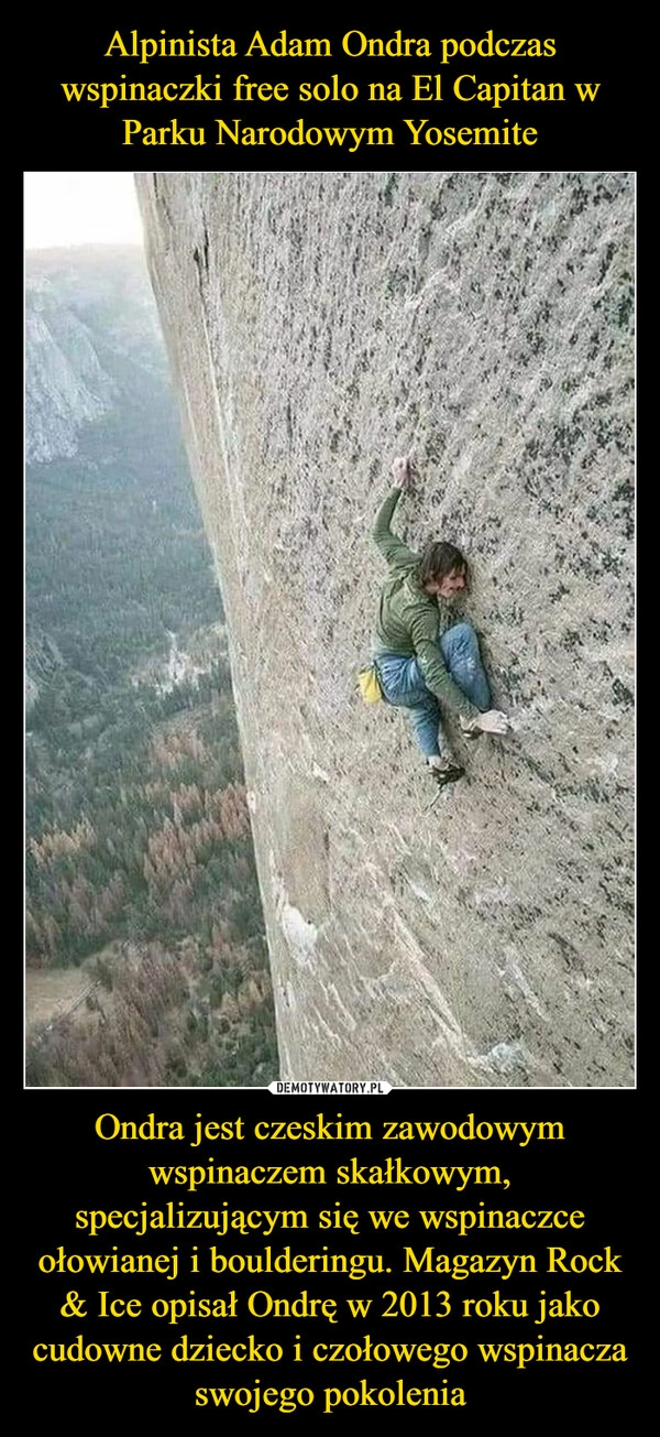 
    Alpinista Adam Ondra podczas wspinaczki free solo na El Capitan w Parku Narodowym Yosemite Ondra jest czeskim zawodowym wspinaczem skałkowym, specjalizującym się we wspinaczce ołowianej i boulderingu. Magazyn Rock & Ice opisał Ondrę w 2013 roku jako cudowne dziecko i czołowego wspinacza swojego pokolenia