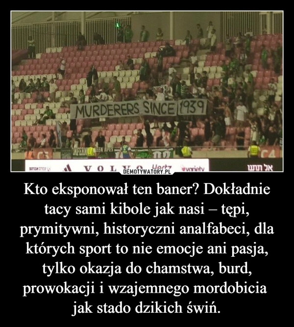 
    Kto eksponował ten baner? Dokładnie tacy sami kibole jak nasi – tępi, prymitywni, historyczni analfabeci, dla których sport to nie emocje ani pasja, tylko okazja do chamstwa, burd, prowokacji i wzajemnego mordobicia  jak stado dzikich świń.