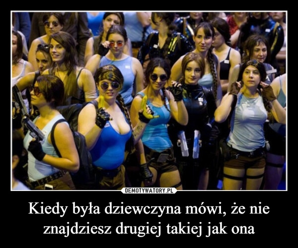 
    Kiedy była dziewczyna mówi, że nie znajdziesz drugiej takiej jak ona