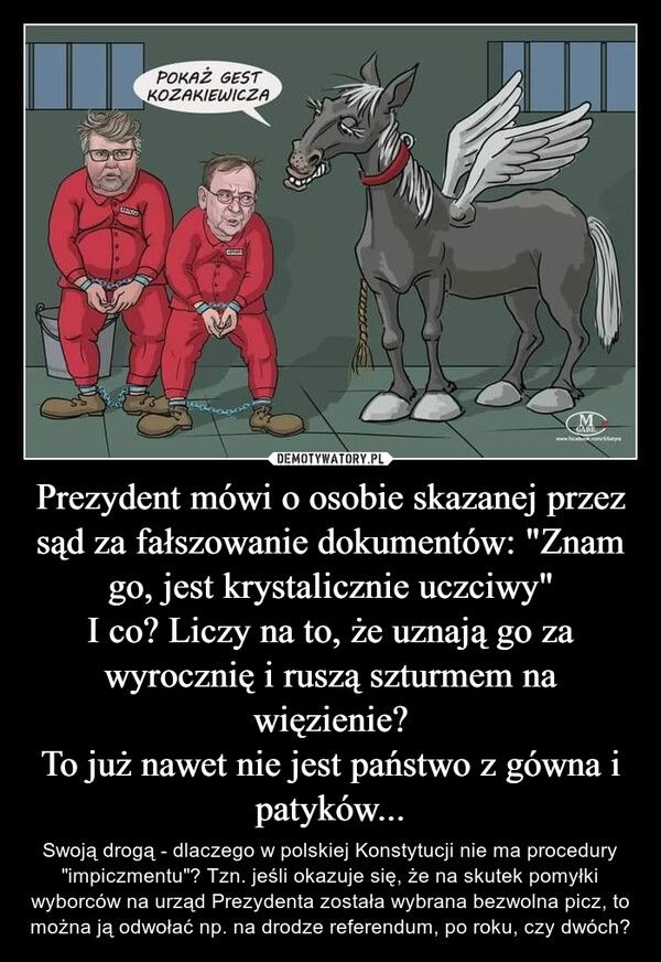 
    Prezydent mówi o osobie skazanej przez sąd za fałszowanie dokumentów: "Znam go, jest krystalicznie uczciwy"
I co? Liczy na to, że uznają go za wyrocznię i ruszą szturmem na więzienie?
To już nawet nie jest państwo z gówna i patyków...