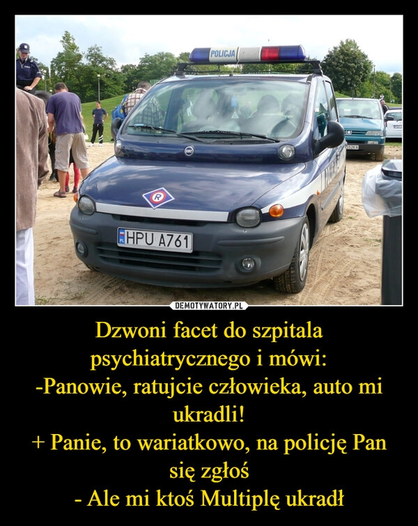 
    Dzwoni facet do szpitala psychiatrycznego i mówi:
-Panowie, ratujcie człowieka, auto mi ukradli!
+ Panie, to wariatkowo, na policję Pan się zgłoś
- Ale mi ktoś Multiplę ukradł