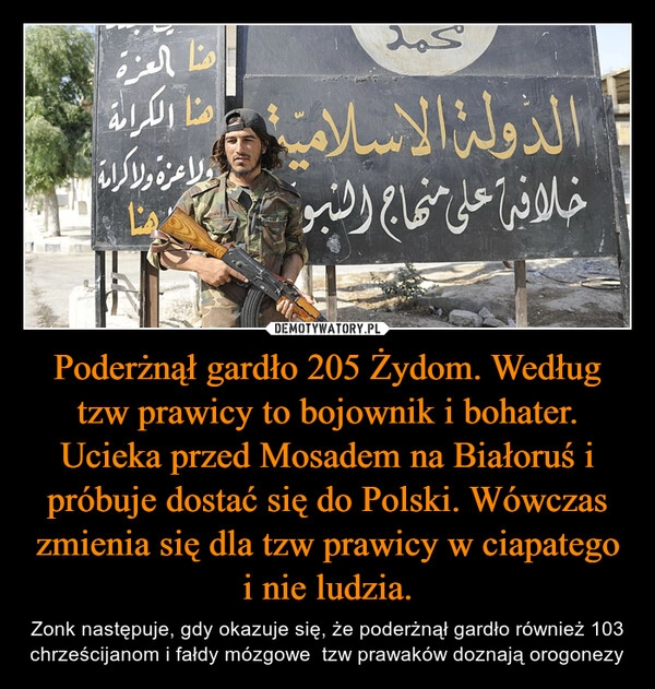 
    Poderżnął gardło 205 Żydom. Według tzw prawicy to bojownik i bohater. Ucieka przed Mosadem na Białoruś i próbuje dostać się do Polski. Wówczas zmienia się dla tzw prawicy w ciapatego i nie ludzia.