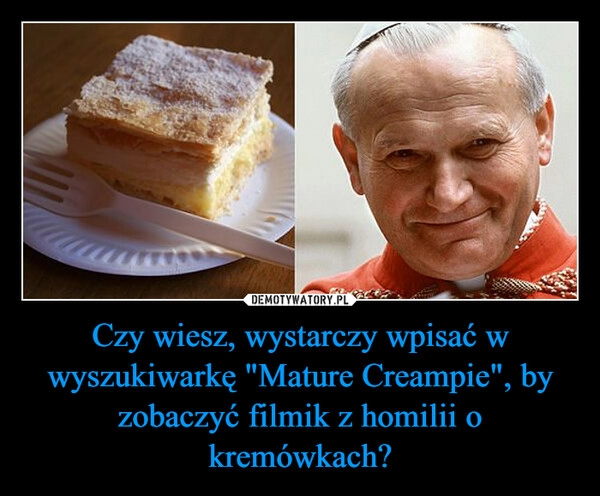 
    Czy wiesz, wystarczy wpisać w wyszukiwarkę "Mature Creampie", by zobaczyć filmik z homilii o kremówkach?