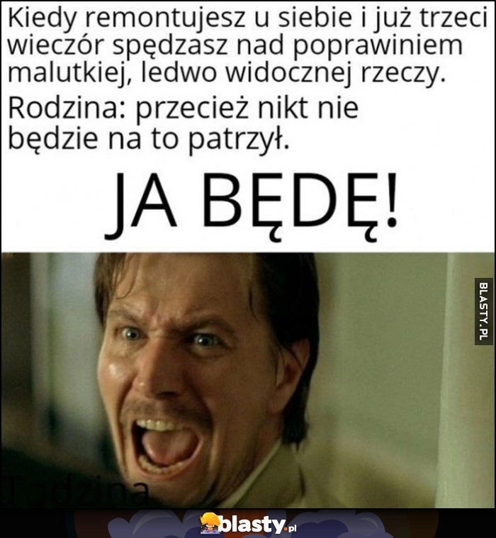 
    Kiedy remontujesz u siebie i trzeci wieczór poprawiasz malutką rzecz. Rodzina: przecież nikt nie będzie na to patrzył, ja będę