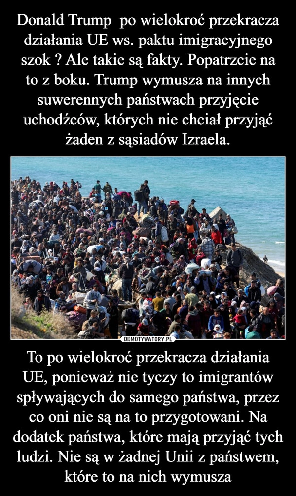 
    Donald Trump  po wielokroć przekracza działania UE ws. paktu imigracyjnego szok ? Ale takie są fakty. Popatrzcie na to z boku. Trump wymusza na innych suwerennych państwach przyjęcie uchodźców, których nie chciał przyjąć żaden z sąsiadów Izraela. To po wielokroć przekracza działania UE, ponieważ nie tyczy to imigrantów spływających do samego państwa, przez co oni nie są na to przygotowani. Na dodatek państwa, które mają przyjąć tych ludzi. Nie są w żadnej Unii z państwem, które to na nich wymusza