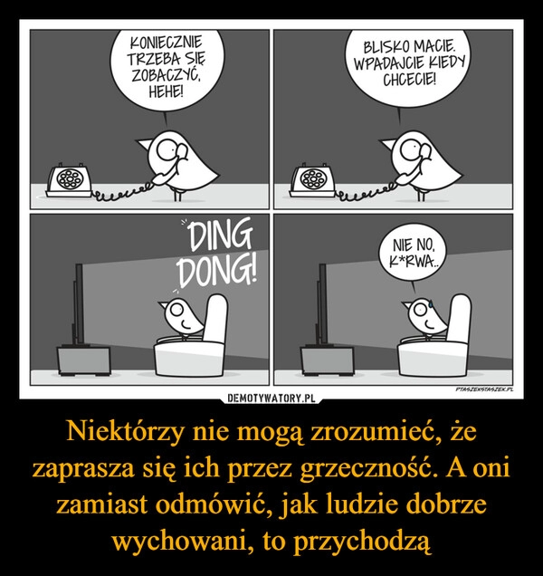 
    Niektórzy nie mogą zrozumieć, że zaprasza się ich przez grzeczność. A oni zamiast odmówić, jak ludzie dobrze wychowani, to przychodzą