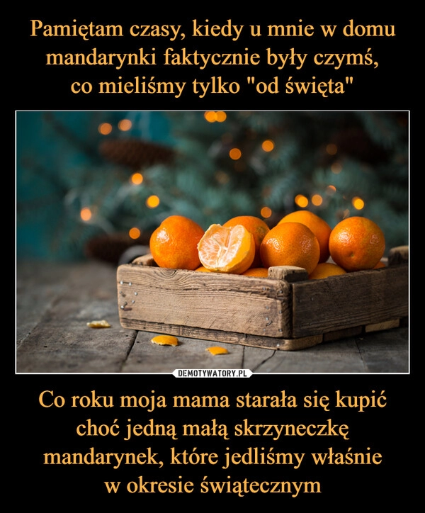 
    
Pamiętam czasy, kiedy u mnie w domu mandarynki faktycznie były czymś,
co mieliśmy tylko "od święta" Co roku moja mama starała się kupić choć jedną małą skrzyneczkę mandarynek, które jedliśmy właśnie
w okresie świątecznym 