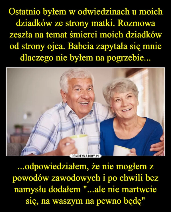 
    Ostatnio byłem w odwiedzinach u moich dziadków ze strony matki. Rozmowa zeszła na temat śmierci moich dziadków od strony ojca. Babcia zapytała się mnie dlaczego nie byłem na pogrzebie... ...odpowiedziałem, że nie mogłem z powodów zawodowych i po chwili bez namysłu dodałem "...ale nie martwcie się, na waszym na pewno będę"