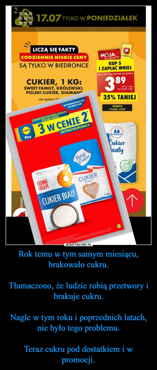 
    Rok temu w tym samym miesiącu, brakowało cukru.

Tłumaczono, że ludzie robią przetwory i brakuje cukru.

Nagle w tym roku i poprzednich latach, nie było tego problemu.

Teraz cukru pod dostatkiem i w promocji.