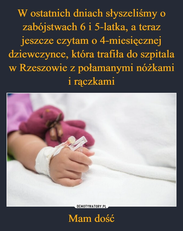 
    W ostatnich dniach słyszeliśmy o zabójstwach 6 i 5-latka, a teraz jeszcze czytam o 4-miesięcznej dziewczynce, która trafiła do szpitala w Rzeszowie z połamanymi nóżkami i rączkami Mam dość