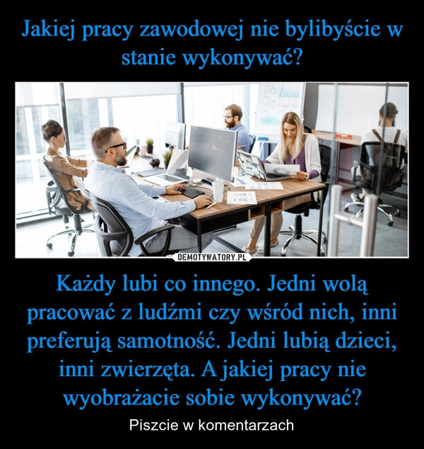 
    Jakiej pracy zawodowej nie bylibyście w stanie wykonywać? Każdy lubi co innego. Jedni wolą pracować z ludźmi czy wśród nich, inni preferują samotność. Jedni lubią dzieci, inni zwierzęta. A jakiej pracy nie wyobrażacie sobie wykonywać?