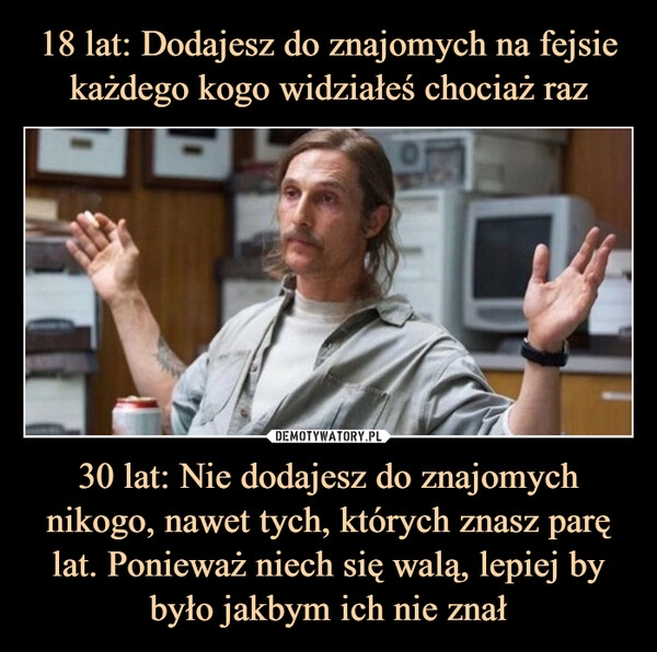 
    18 lat: Dodajesz do znajomych na fejsie każdego kogo widziałeś chociaż raz 30 lat: Nie dodajesz do znajomych nikogo, nawet tych, których znasz parę lat. Ponieważ niech się walą, lepiej by było jakbym ich nie znał