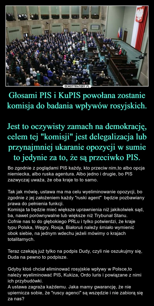 
    Głosami PIS i KuPIS powołana zostanie komisja do badania wpływów rosyjskich. 
Jest to oczywisty zamach na demokrację, celem tej "komisji" jest delegalizacja lub przynajmniej ukaranie opozycji w sumie to jedynie za to, że są przeciwko PIS.