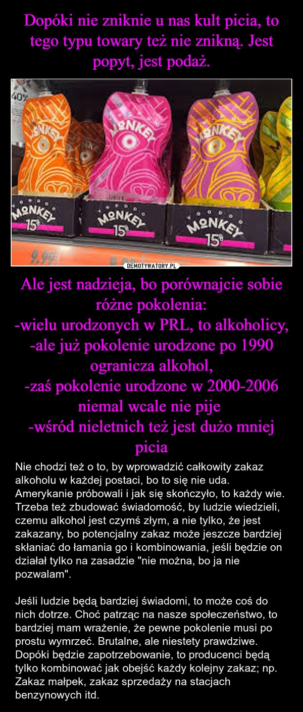 
    Dopóki nie zniknie u nas kult picia, to tego typu towary też nie znikną. Jest popyt, jest podaż. Ale jest nadzieja, bo porównajcie sobie różne pokolenia:
-wielu urodzonych w PRL, to alkoholicy,
-ale już pokolenie urodzone po 1990 ogranicza alkohol,
-zaś pokolenie urodzone w 2000-2006 niemal wcale nie pije 
-wśród nieletnich też jest dużo mniej picia