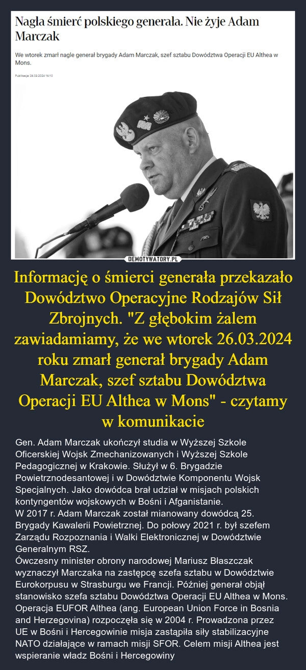 
    Informację o śmierci generała przekazało Dowództwo Operacyjne Rodzajów Sił Zbrojnych. "Z głębokim żalem zawiadamiamy, że we wtorek 26.03.2024 roku zmarł generał brygady Adam Marczak, szef sztabu Dowództwa Operacji EU Althea w Mons" - czytamy w komunikacie