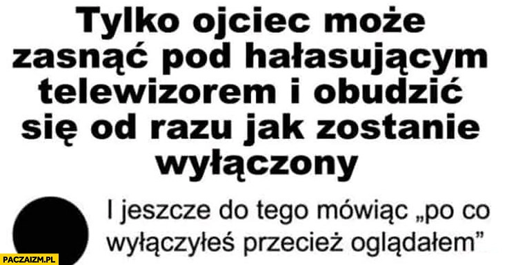 
    Tylko ojciec może zasnąć pod hałasującym telewizorem i obudzić się od razu jak zostanie wyłączony i jeszcze do tego mówiąc po co wyłączyłeś przecież oglądałem