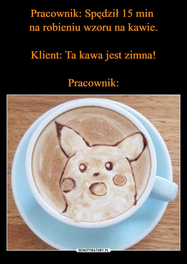 
    Pracownik: Spędził 15 min 
na robieniu wzoru na kawie.

Klient: Ta kawa jest zimna!

Pracownik: