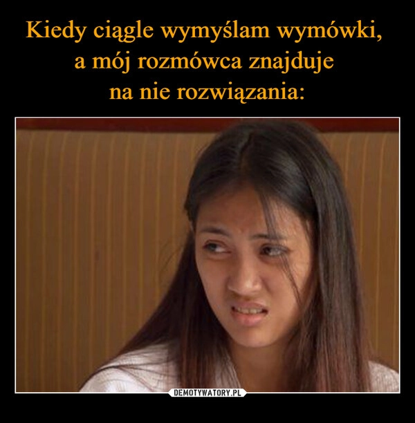 
    Kiedy ciągle wymyślam wymówki, 
a mój rozmówca znajduje 
na nie rozwiązania: