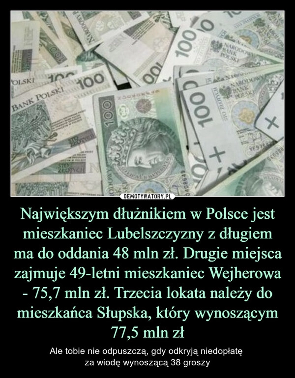 
    Największym dłużnikiem w Polsce jest mieszkaniec Lubelszczyzny z długiem ma do oddania 48 mln zł. Drugie miejsca zajmuje 49-letni mieszkaniec Wejherowa - 75,7 mln zł. Trzecia lokata należy do mieszkańca Słupska, który wynoszącym 77,5 mln zł 