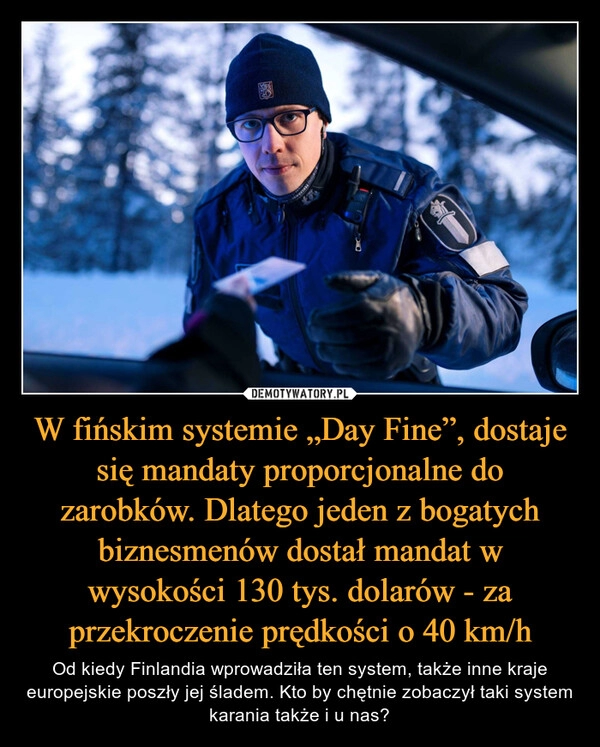 
    W fińskim systemie „Day Fine”, dostaje się mandaty proporcjonalne do zarobków. Dlatego jeden z bogatych biznesmenów dostał mandat w wysokości 130 tys. dolarów - za przekroczenie prędkości o 40 km/h