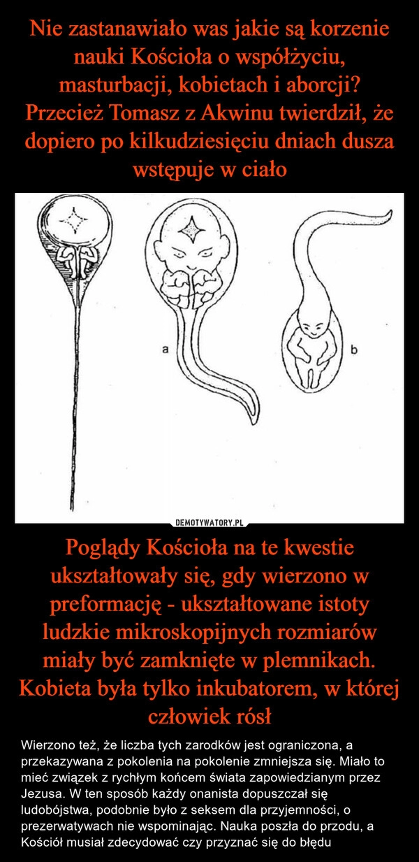 
    Nie zastanawiało was jakie są korzenie nauki Kościoła o współżyciu, masturbacji, kobietach i aborcji?
Przecież Tomasz z Akwinu twierdził, że dopiero po kilkudziesięciu dniach dusza wstępuje w ciało Poglądy Kościoła na te kwestie ukształtowały się, gdy wierzono w preformację - ukształtowane istoty ludzkie mikroskopijnych rozmiarów miały być zamknięte w plemnikach. Kobieta była tylko inkubatorem, w której człowiek rósł