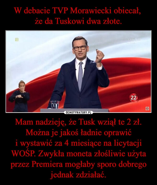 
    W debacie TVP Morawiecki obiecał, 
że da Tuskowi dwa złote. Mam nadzieję, że Tusk wziął te 2 zł. Można je jakoś ładnie oprawić
i wystawić za 4 miesiące na licytacji WOŚP. Zwykła moneta złośliwie użyta przez Premiera mogłaby sporo dobrego jednak zdziałać.