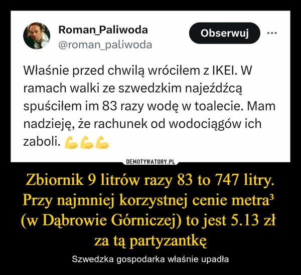 
    Zbiornik 9 litrów razy 83 to 747 litry. Przy najmniej korzystnej cenie metra³ 
(w Dąbrowie Górniczej) to jest 5.13 zł 
za tą partyzantkę