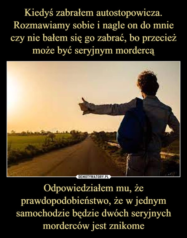 
    Kiedyś zabrałem autostopowicza. Rozmawiamy sobie i nagle on do mnie czy nie bałem się go zabrać, bo przecież może być seryjnym mordercą Odpowiedziałem mu, że prawdopodobieństwo, że w jednym samochodzie będzie dwóch seryjnych morderców jest znikome