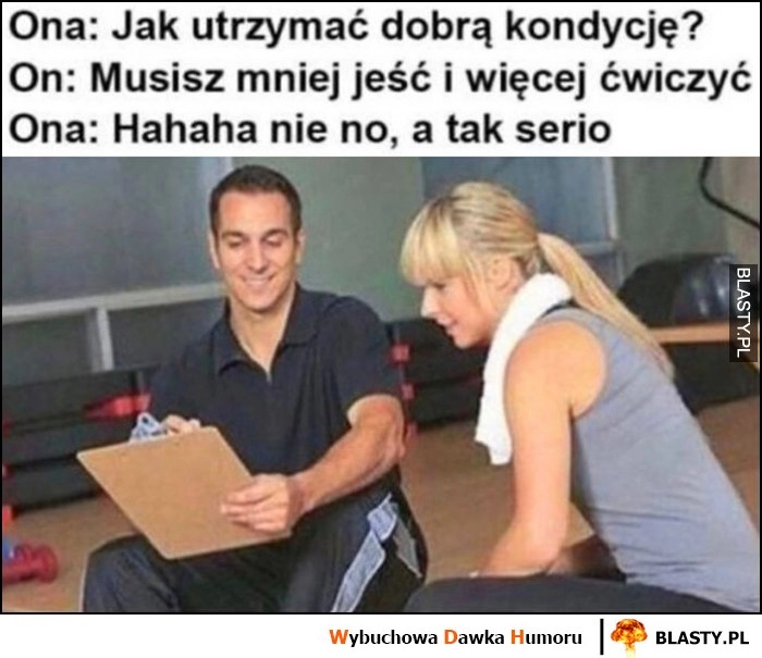 
    Ona: jak utrzymać dobrą kondycję? Trener: musisz mniej jeść i więcej ćwiczyć, ona: haha nie no, a tak serio